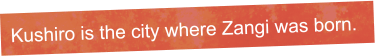 Kushiro is the city where Zangi was born. 