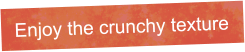 Enjoy the crunchy texture